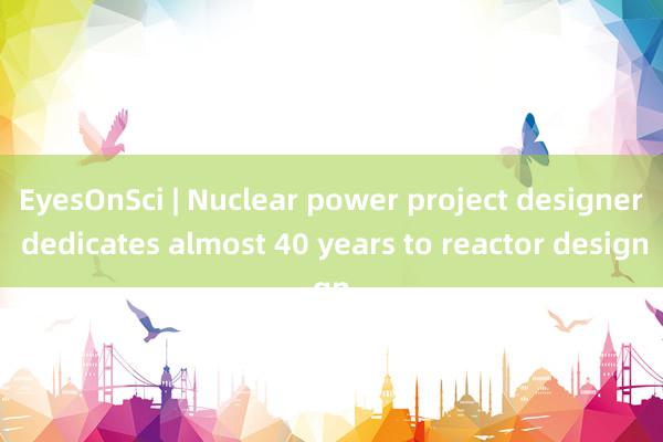 EyesOnSci | Nuclear power project designer dedicates almost 40 years to reactor design