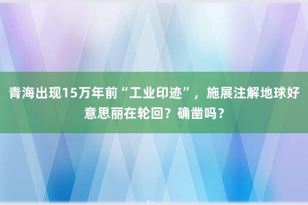 青海出现15万年前“工业印迹”，施展注解地球好意思丽在轮回？确凿吗？