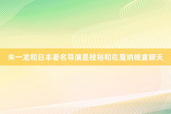 朱一龙和日本著名导演是枝裕和在戛纳晚宴聊天