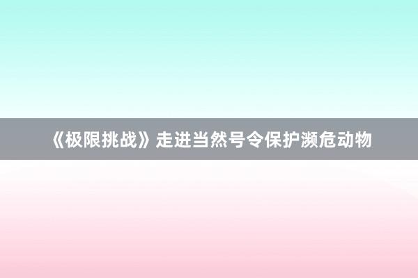 《极限挑战》走进当然号令保护濒危动物