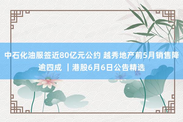 中石化油服签近80亿元公约 越秀地产前5月销售降逾四成 ｜港股6月6日公告精选