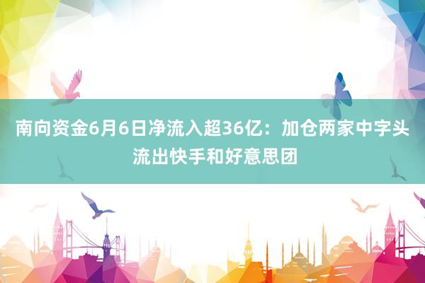 南向资金6月6日净流入超36亿：加仓两家中字头 流出快手和好意思团