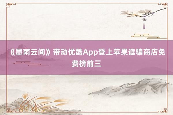 《墨雨云间》带动优酷App登上苹果诓骗商店免费榜前三