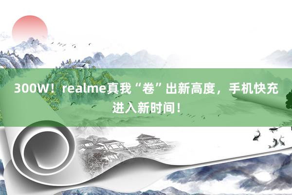 300W！realme真我“卷”出新高度，手机快充进入新时间！