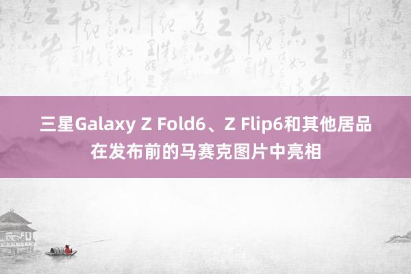 三星Galaxy Z Fold6、Z Flip6和其他居品在发布前的马赛克图片中亮相