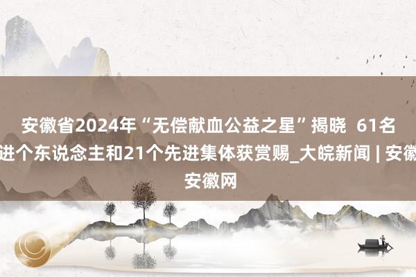 安徽省2024年“无偿献血公益之星”揭晓  61名先进个东说念主和21个先进集体获赏赐_大皖新闻 | 安徽网