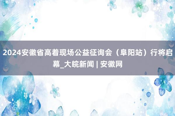 2024安徽省高着现场公益征询会（阜阳站）行将启幕_大皖新闻 | 安徽网