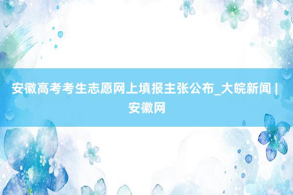 安徽高考考生志愿网上填报主张公布_大皖新闻 | 安徽网