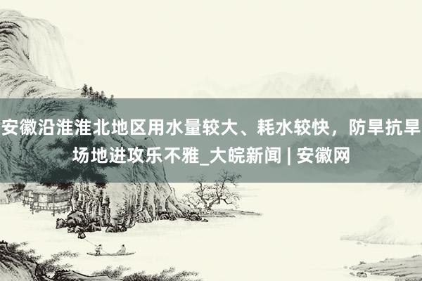 安徽沿淮淮北地区用水量较大、耗水较快，防旱抗旱场地进攻乐不雅_大皖新闻 | 安徽网