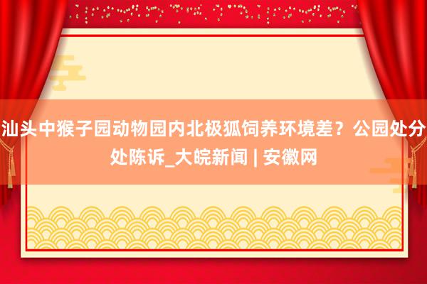 汕头中猴子园动物园内北极狐饲养环境差？公园处分处陈诉_大皖新闻 | 安徽网