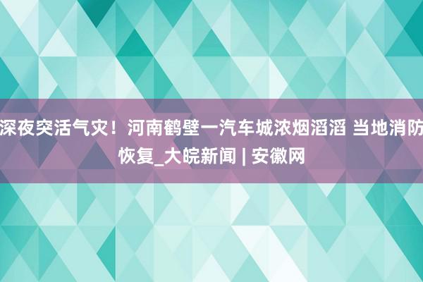 深夜突活气灾！河南鹤壁一汽车城浓烟滔滔 当地消防恢复_大皖新闻 | 安徽网