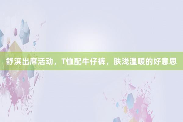 舒淇出席活动，T恤配牛仔裤，肤浅温暖的好意思