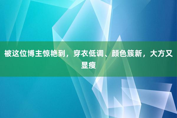 被这位博主惊艳到，穿衣低调、颜色簇新，大方又显瘦