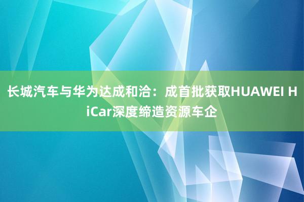 长城汽车与华为达成和洽：成首批获取HUAWEI HiCar深度缔造资源车企