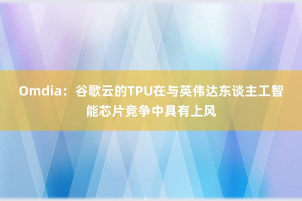 Omdia：谷歌云的TPU在与英伟达东谈主工智能芯片竞争中具有上风