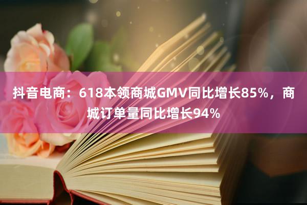 抖音电商：618本领商城GMV同比增长85%，商城订单量同比增长94%