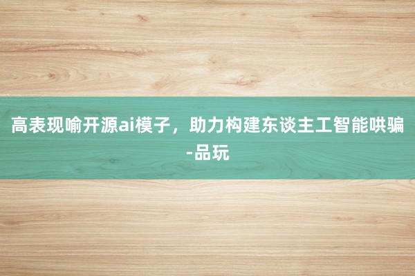 高表现喻开源ai模子，助力构建东谈主工智能哄骗-品玩