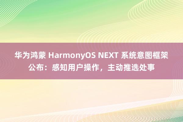 华为鸿蒙 HarmonyOS NEXT 系统意图框架公布：感知用户操作，主动推选处事