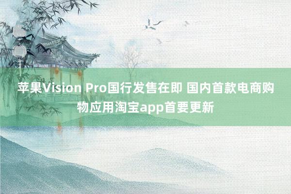 苹果Vision Pro国行发售在即 国内首款电商购物应用淘宝app首要更新