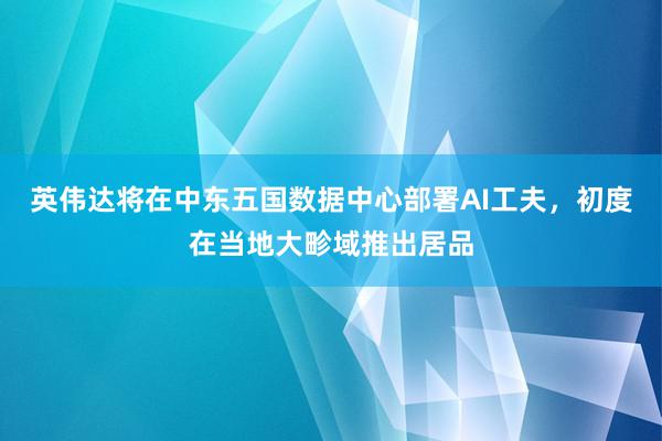 英伟达将在中东五国数据中心部署AI工夫，初度在当地大畛域推出居品