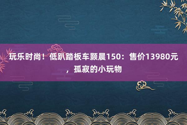 玩乐时尚！低趴踏板车颢晨150：售价13980元，孤寂的小玩物