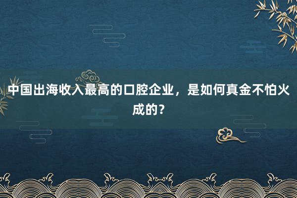 中国出海收入最高的口腔企业，是如何真金不怕火成的？