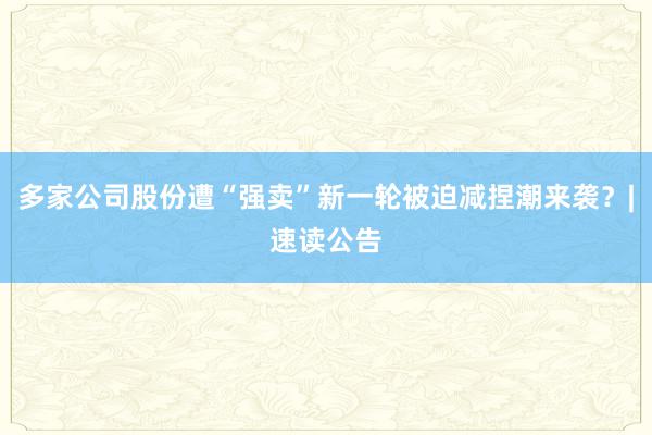 多家公司股份遭“强卖”新一轮被迫减捏潮来袭？|速读公告