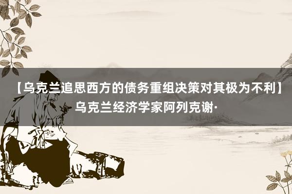 【乌克兰追思西方的债务重组决策对其极为不利】乌克兰经济学家阿列克谢·