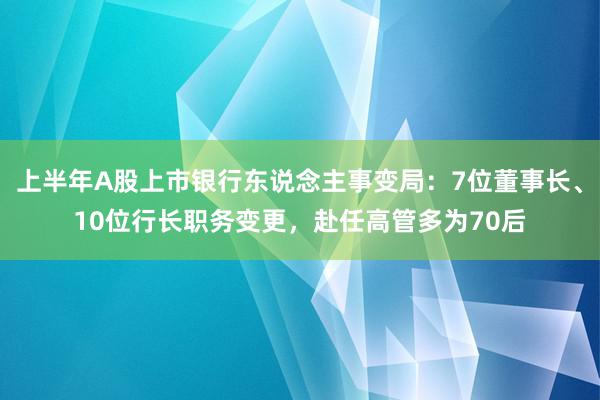 上半年A股上市银行东说念主事变局：7位董事长、10位行长职务变更，赴任高管多为70后