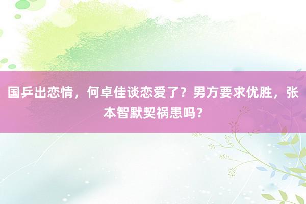 国乒出恋情，何卓佳谈恋爱了？男方要求优胜，张本智默契祸患吗？