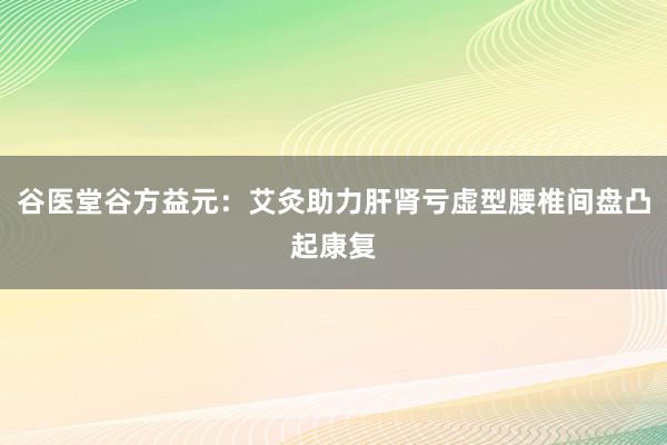 谷医堂谷方益元：艾灸助力肝肾亏虚型腰椎间盘凸起康复