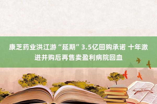 康芝药业洪江游“延期”3.5亿回购承诺 十年激进并购后再售卖盈利病院回血