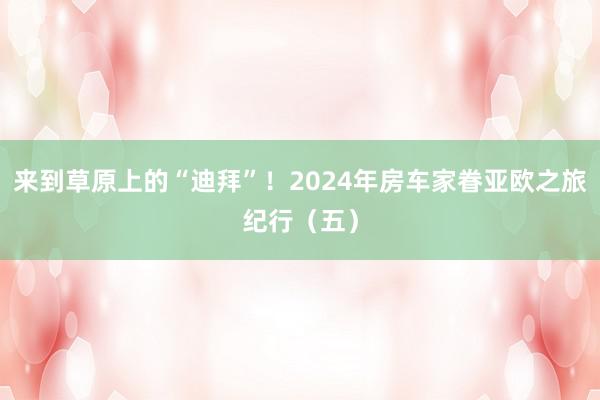 来到草原上的“迪拜”！2024年房车家眷亚欧之旅纪行（五）