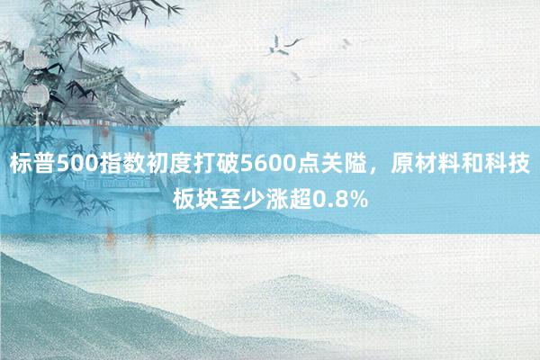 标普500指数初度打破5600点关隘，原材料和科技板块至少涨超0.8%