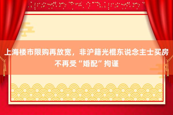 上海楼市限购再放宽，非沪籍光棍东说念主士买房不再受“婚配”拘谨