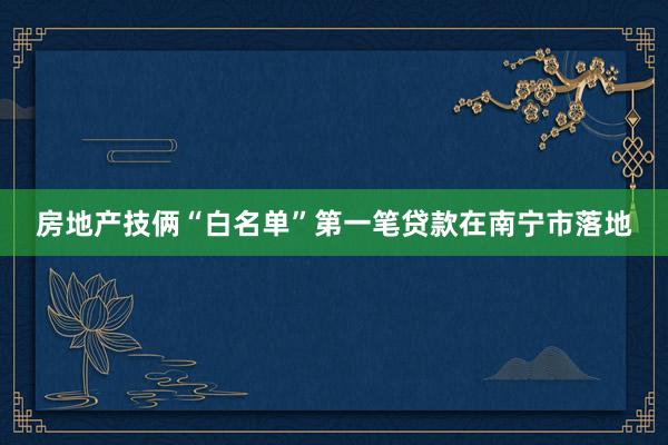 房地产技俩“白名单”第一笔贷款在南宁市落地