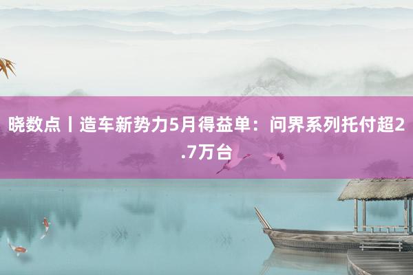 晓数点丨造车新势力5月得益单：问界系列托付超2.7万台