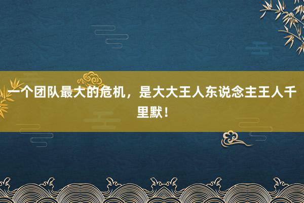 一个团队最大的危机，是大大王人东说念主王人千里默！