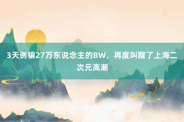 3天诱骗27万东说念主的BW，再度叫醒了上海二次元高潮