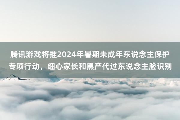 腾讯游戏将推2024年暑期未成年东说念主保护专项行动，细心家长和黑产代过东说念主脸识别