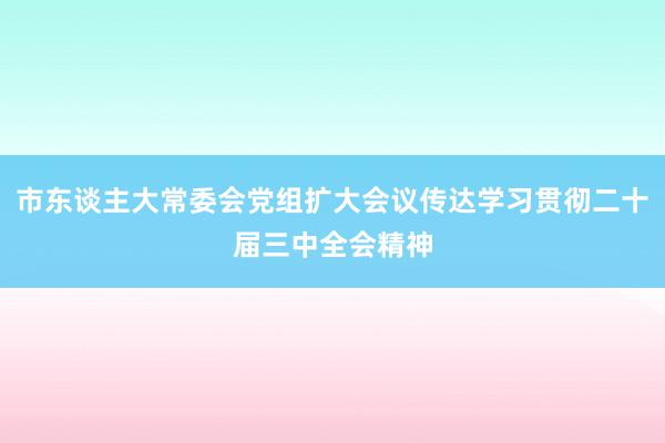 市东谈主大常委会党组扩大会议传达学习贯彻二十届三中全会精神