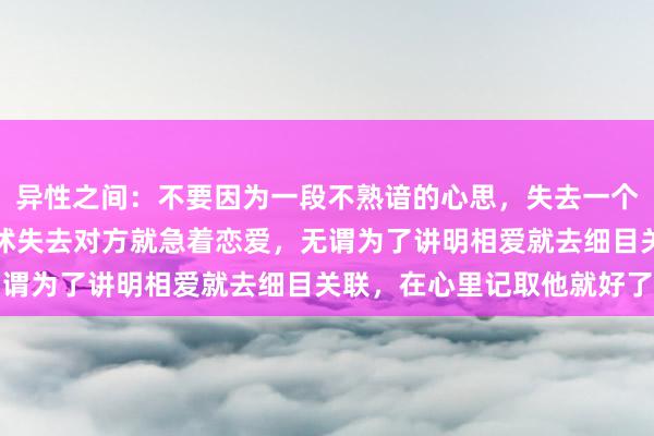 异性之间：不要因为一段不熟谙的心思，失去一个对的东说念主，不要发怵失去对方就急着恋爱，无谓为了讲明相爱就去细目关联，在心里记取他就好了