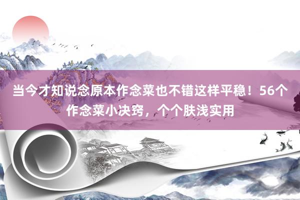 当今才知说念原本作念菜也不错这样平稳！56个作念菜小决窍，个个肤浅实用