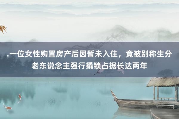 .一位女性购置房产后因暂未入住，竟被别称生分老东说念主强行撬锁占据长达两年