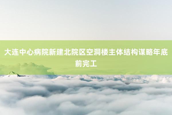 大连中心病院新建北院区空洞楼主体结构谋略年底前完工