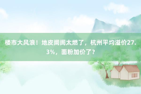 楼市大风浪！地皮阛阓太燃了，杭州平均溢价27.3%，面粉加价了？