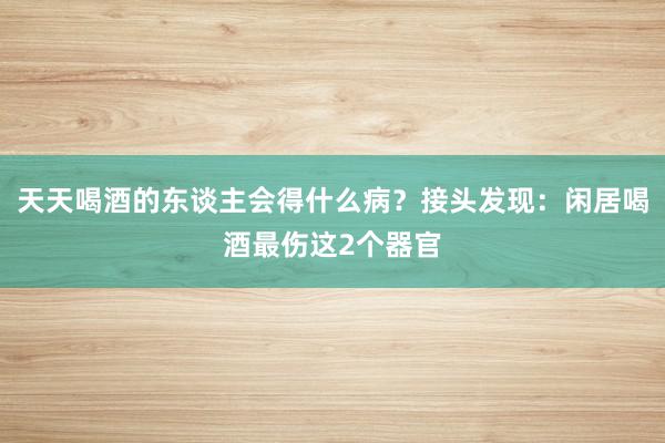 天天喝酒的东谈主会得什么病？接头发现：闲居喝酒最伤这2个器官