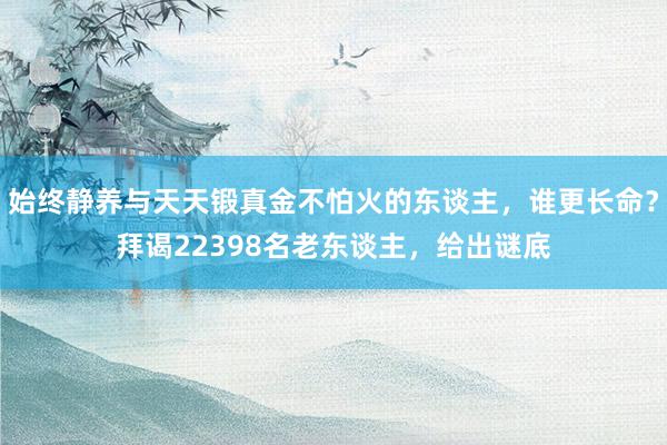 始终静养与天天锻真金不怕火的东谈主，谁更长命？拜谒22398名老东谈主，给出谜底