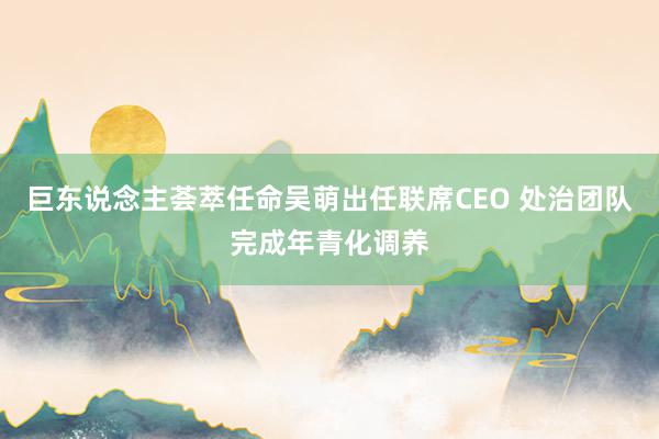 巨东说念主荟萃任命吴萌出任联席CEO 处治团队完成年青化调养