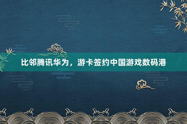 比邻腾讯华为，游卡签约中国游戏数码港